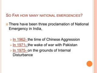 SO FAR HOW MANY NATIONAL EMERGENCIES?
 There have been three proclamation of National
Emergency in India,
 In 1962- the time of Chinese Aggression
 In 1971- the wake of war with Pakistan
 In 1975- on the grounds of Internal
Disturbance
 