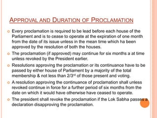 APPROVAL AND DURATION OF PROCLAMATION
 Every proclamation is required to be lead before each house of the
Parliament and is to cease to operate at the expiration of one month
from the date of its issue unless in the mean time which ha been
approved by the resolution of both the houses.
 The proclamation (if approved) may continue for six months a at time
unless revoked by the President earlier.
 Resolutions approving the proclamation or its continuance have to be
passed by either house of Parliament by a majority of the total
membership & not less than 2/3rd of those present and voting.
 A resolution approving the continuance of proclamation shall unless
revoked continue in force for a further period of six months from the
date on which it would have otherwise have ceased to operate.
 The president shall revoke the proclamation if the Lok Sabha passes a
declaration disapproving the proclamation.
 