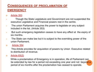 CONSEQUENCES OF PROCLAMATION OF
EMERGENCY
 Article 353
 Though the State Legislature and Government are not suspended the
executive Legislative and Financial powers rest in the centre.
 The union Parliament acquires the power to legislate on any subject
included in the list. (Article 353)
 But such emergency legislation ceases to have any effect at the expiry of
six months.
 The State can make law but it is subject to the overriding power of the
union Parliament.
 Article 354
This Article provides for acquisition of powers by Union Executive related
to distribution of revenue.
 Article 83(2)
While a proclamation of Emergency is in operation, life of Parliament can
be extended by law for a period not exceeding one year and not beyond a
period of six months after the proclamation has ceased to operate.
 