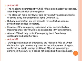  Article 358
 The freedoms guaranteed by Article 19 are automatically suspended,
after the proclamation of emergency.
 The state can make any law or take any executive action abridging
or taking away the fundamental rights under art.19.
 But any incompetent law will cease to have effect as soon as
proclamation ceases to operate.
 However, if the emergency is declared under armed rebellion,
freedoms under art.19 will not be suspended (44th amendment).
 Also art.358 will only protect “emergency laws” from being
challenged and not other laws.
 Article 359
 During proclamation of emergency, the President may by Order
declare that right to move any court for the enforcement of rights
conferred by part III (except art.20 and 21) or all proceedings
pending in the court, for a period not exceeding the proclamation.
 