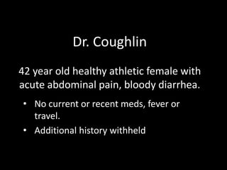 Dr. Coughlin
42 year old healthy athletic female with
acute abdominal pain, bloody diarrhea.
• No current or recent meds, fever or
travel.
• Additional history withheld

 