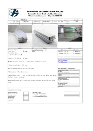 LUMINHOME OPTOELECTRONIC CO.,LTD
Contact: Mr. Simon Email: sales1@luminhome.com
Web: www.luminhome.com Skype: kb409029461
Datasheet Date: 2015.10.9
Item Code： LH-C365 Demenstion： 315*95 *95mm Carton___12___pcs Weight： 1.5Kgs
Certification： Packing Size： 440*370*420cm Other：
正面图片 背面图片 包装图片
Product Name： Emergency Rechargeable Box Light Price： Delivery：
Proof Rate: IP Code: IP65 Samples： USD_90__ __7__working day
Specification： 1000pcs USD__45__ __15__working day
【Product Features】:
•8Watts, 85-265VAC 50/60Hz
•IP65,suitable outside in some place need water proof.
•Duration minimum 2-3 hours
•Ni-cd rechargeable Battery Included
•Maintained / Non-Maintained
•Maintained: Exit Light (this version light during mains and mains
failure always working)
•Non-Maintained:This light only lights on when mains failure time
only
Pcs/20`Container
Pcs/40`Container
Bulb information (if bulb included)
energyefficiency class
life hours
color temperature (Kelvin)
LUMEN
wattage
measurement of the bulbs
time of starting (only
for energy savinglamps)number of make-and-
break
cycle until the lamp is
not working anymore
quantity of LED
type of LED
Unit packing for recycling
Weight of bubble pack: Net weight of item:
Weight of export carton: Gross weight of item and box
Weight of inner box: N.W of items in export carton
Weight of battery: G.W. of items and export carton
Weight of ESL:
Pcs of batteries:
Pcs of ESL:
 