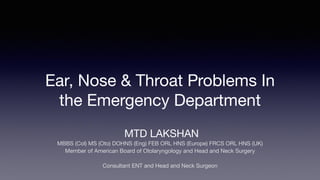 Ear, Nose & Throat Problems In
the Emergency Department
MTD LAKSHAN
MBBS (Col) MS (Oto) DOHNS (Eng) FEB ORL HNS (Europe) FRCS ORL HNS (UK)
Member of American Board of Otolaryngology and Head and Neck Surgery
Consultant ENT and Head and Neck Surgeon
 