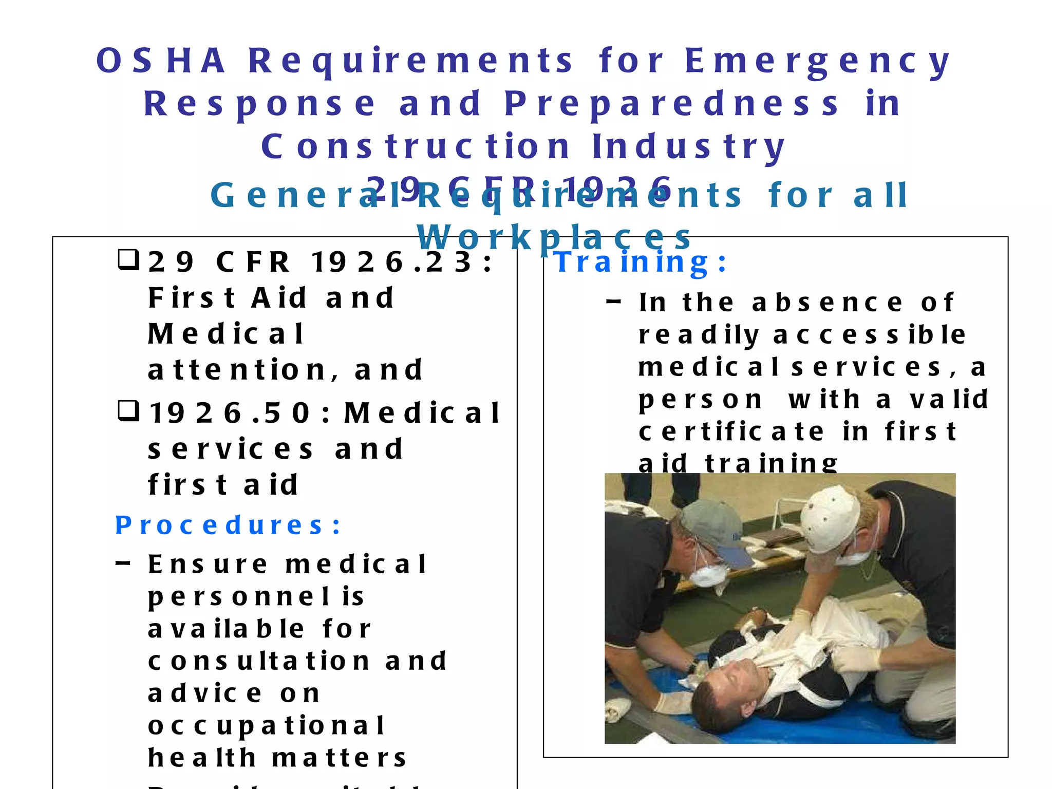 OSHA Requirements for Emergency Response and Preparedness in Construction Industry 29 CFR 1926 29 CFR 1926.23: First Aid and Medical attention, and 1926.50: Medical services and first aid Procedures: Ensure medical personnel is available for consultation and advice on occupational health matters Provide suitable facilities for quick drenching and flushing of the eye Training: In the absence of readily accessible medical services, a person  with a valid certificate in first aid training General Requirements for all Workplaces 
