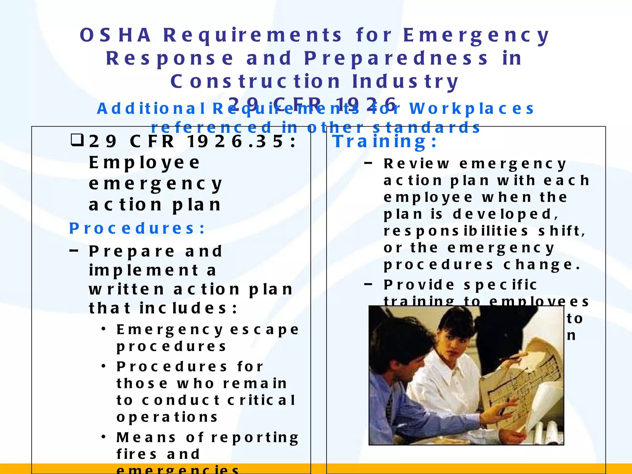 OSHA Requirements for Emergency Response and Preparedness in Construction Industry 29 CFR 1926 Additional Requirements for Workplaces referenced in other standards 29 CFR 1926.35: Employee emergency action plan Procedures: Prepare and implement a written action plan that includes: Emergency escape procedures Procedures for those who remain to conduct critical operations Means of reporting fires and emergencies Procedures to account for employees after the emergency Training: Review emergency action plan with each employee when the plan is developed, responsibilities shift, or the emergency procedures change. Provide specific training to employees who are expected to assist in evacuation 