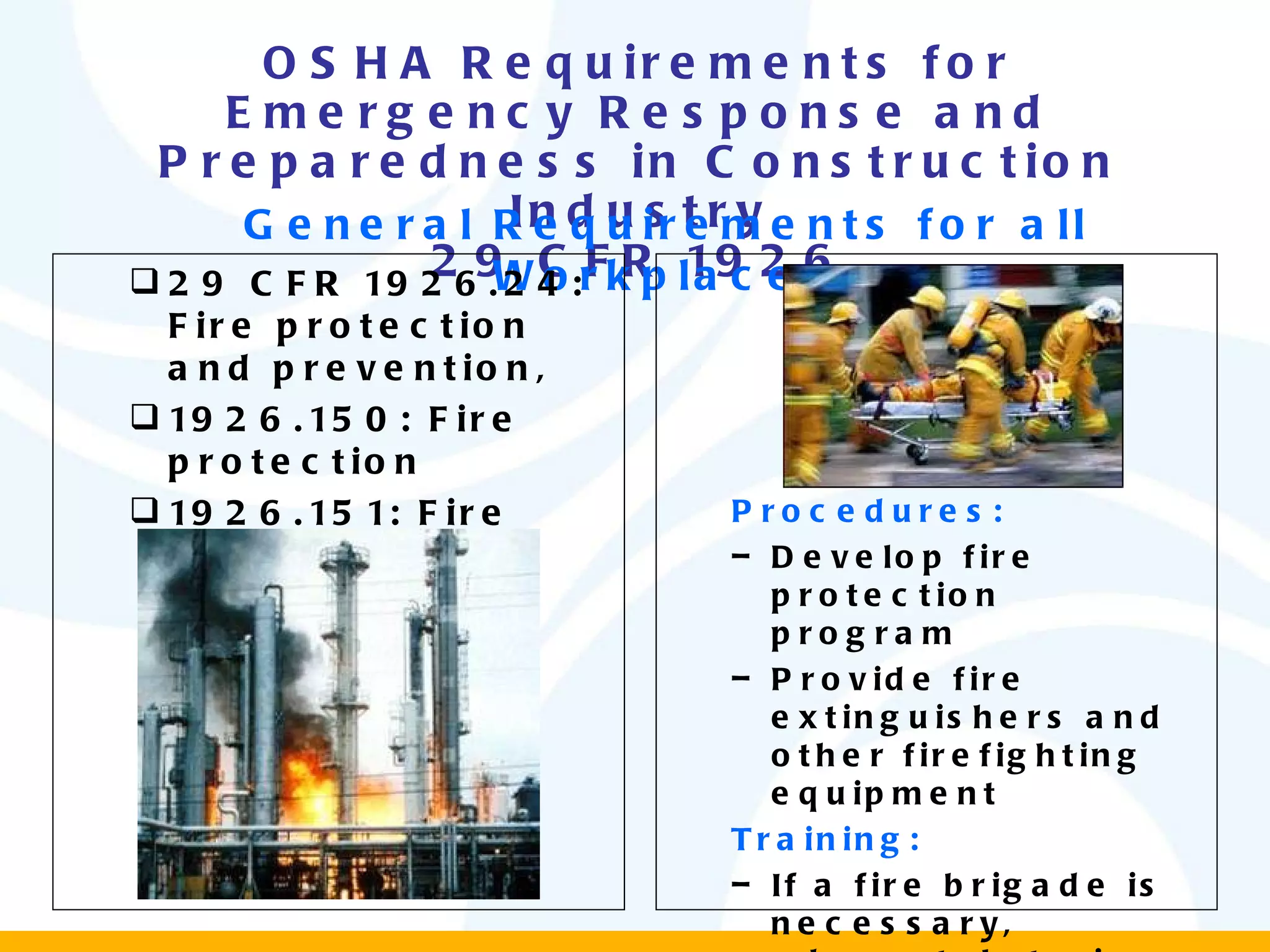 OSHA Requirements for Emergency Response and Preparedness in Construction Industry 29 CFR 1926 General Requirements for all Workplaces 29 CFR 1926.24: Fire protection and prevention, 1926.150: Fire protection 1926.151: Fire prevention Procedures: Develop fire protection program  Provide fire extinguishers and other firefighting equipment  Training: If a fire brigade is necessary, adequately train them. 