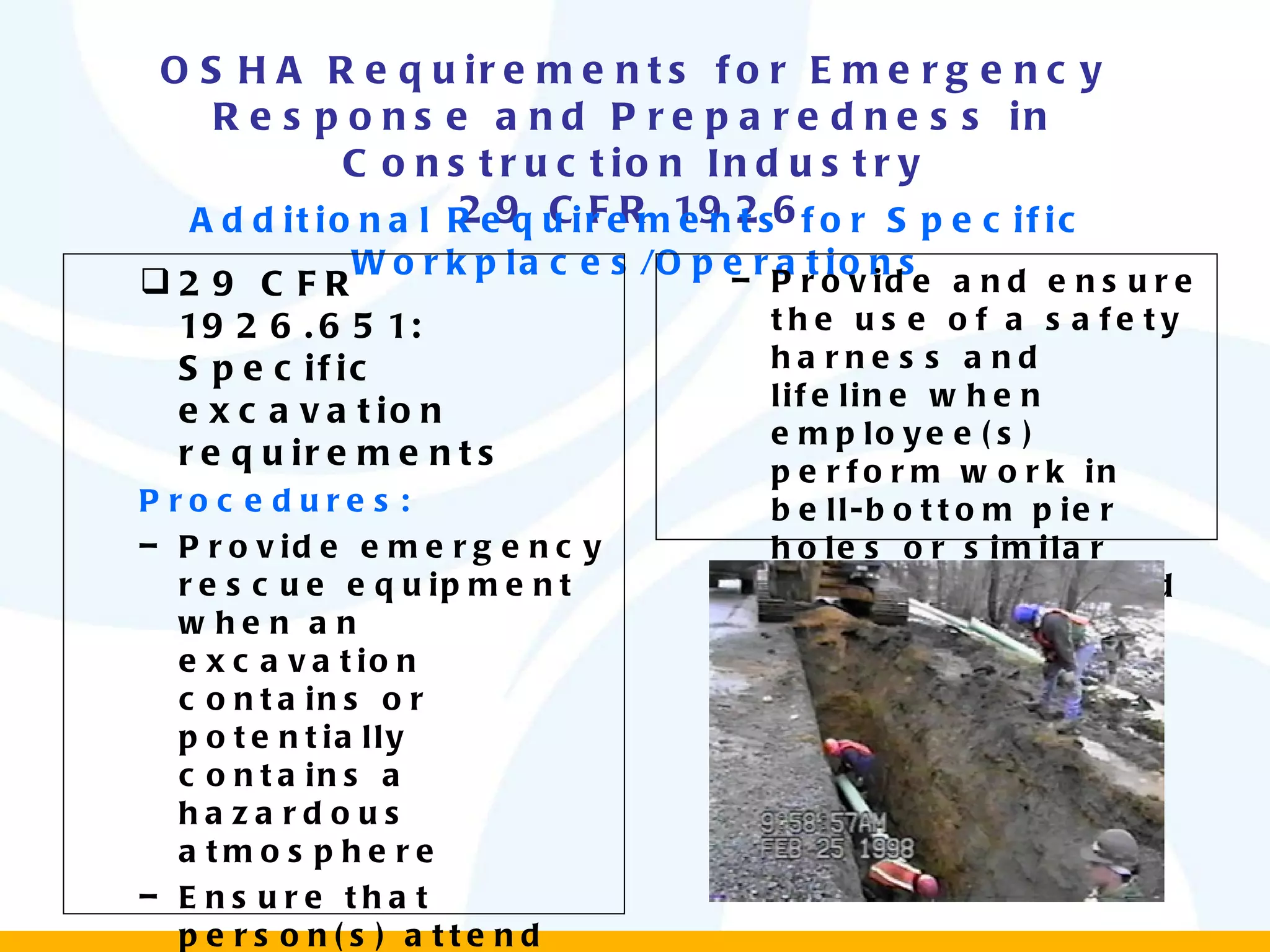 OSHA Requirements for Emergency Response and Preparedness in Construction Industry 29 CFR 1926 Additional Requirements for Specific Workplaces/Operations 29 CFR 1926.651: Specific excavation requirements Procedures: Provide emergency rescue equipment when an excavation contains or potentially contains a hazardous atmosphere Ensure that person(s) attend the equipment in case of emergency. Provide and ensure the use of a safety harness and lifeline when employee(s) perform work in bell-bottom pier holes or similar deep and confined footing excavations 