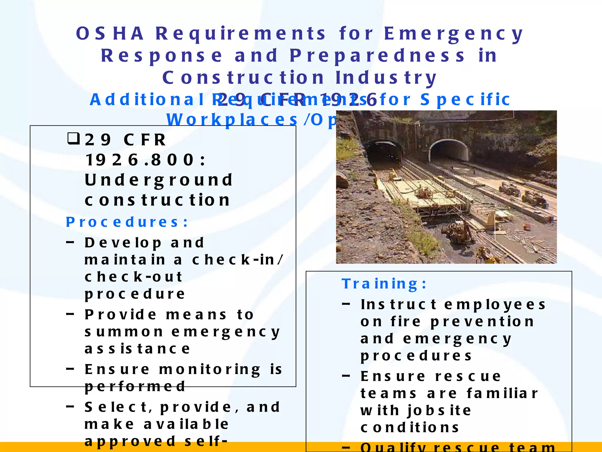 OSHA Requirements for Emergency Response and Preparedness in Construction Industry 29 CFR 1926 Additional Requirements for Specific Workplaces/Operations 29 CFR 1926.800: Underground construction Procedures: Develop and maintain a check-in/check-out procedure Provide means to summon emergency assistance Ensure monitoring is performed  Select, provide, and make available approved self-rescuers Training: Instruct employees on fire prevention and emergency procedures Ensure rescue teams are familiar with jobsite conditions Qualify rescue team members at least annually 