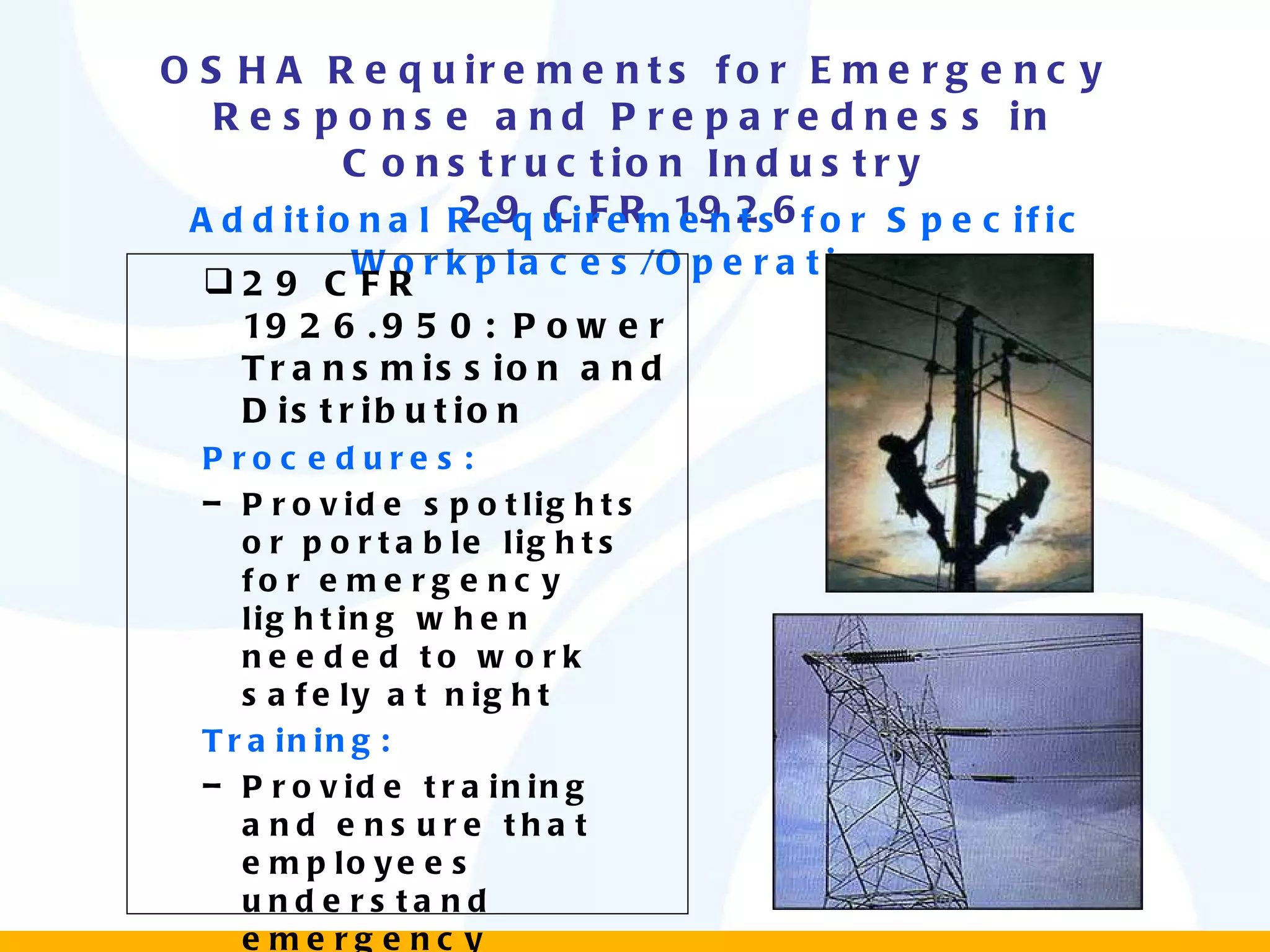 OSHA Requirements for Emergency Response and Preparedness in Construction Industry 29 CFR 1926 Additional Requirements for Specific Workplaces/Operations 29 CFR 1926.950: Power Transmission and Distribution Procedures: Provide spotlights or portable lights for emergency lighting when needed to work safely at night Training: Provide training and ensure that employees understand emergency procedures and first aid fundamentals, including CPR 