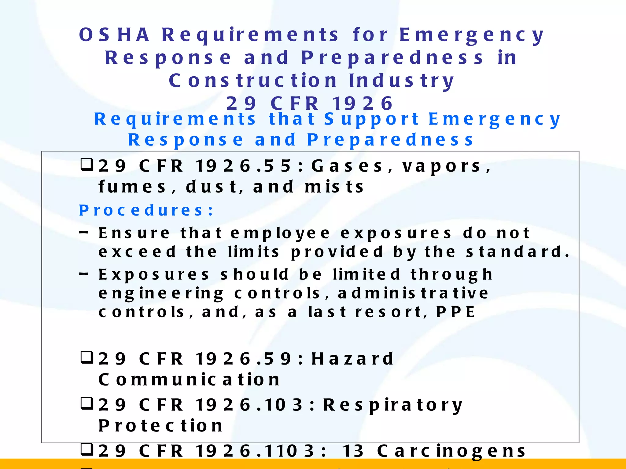 OSHA Requirements for Emergency Response and Preparedness in Construction Industry 29 CFR 1926 Requirements that Support Emergency Response and Preparedness  29 CFR 1926.55: Gases, vapors, fumes, dust, and mists Procedures: Ensure that employee exposures do not exceed the limits provided by the standard. Exposures should be limited through engineering controls, administrative controls, and, as a last resort, PPE 29 CFR 1926.59: Hazard Communication 29 CFR 1926.103: Respiratory Protection 29 CFR 1926.1103:  13 Carcinogens 29 CFR1926.1117: Vinyl chloride 