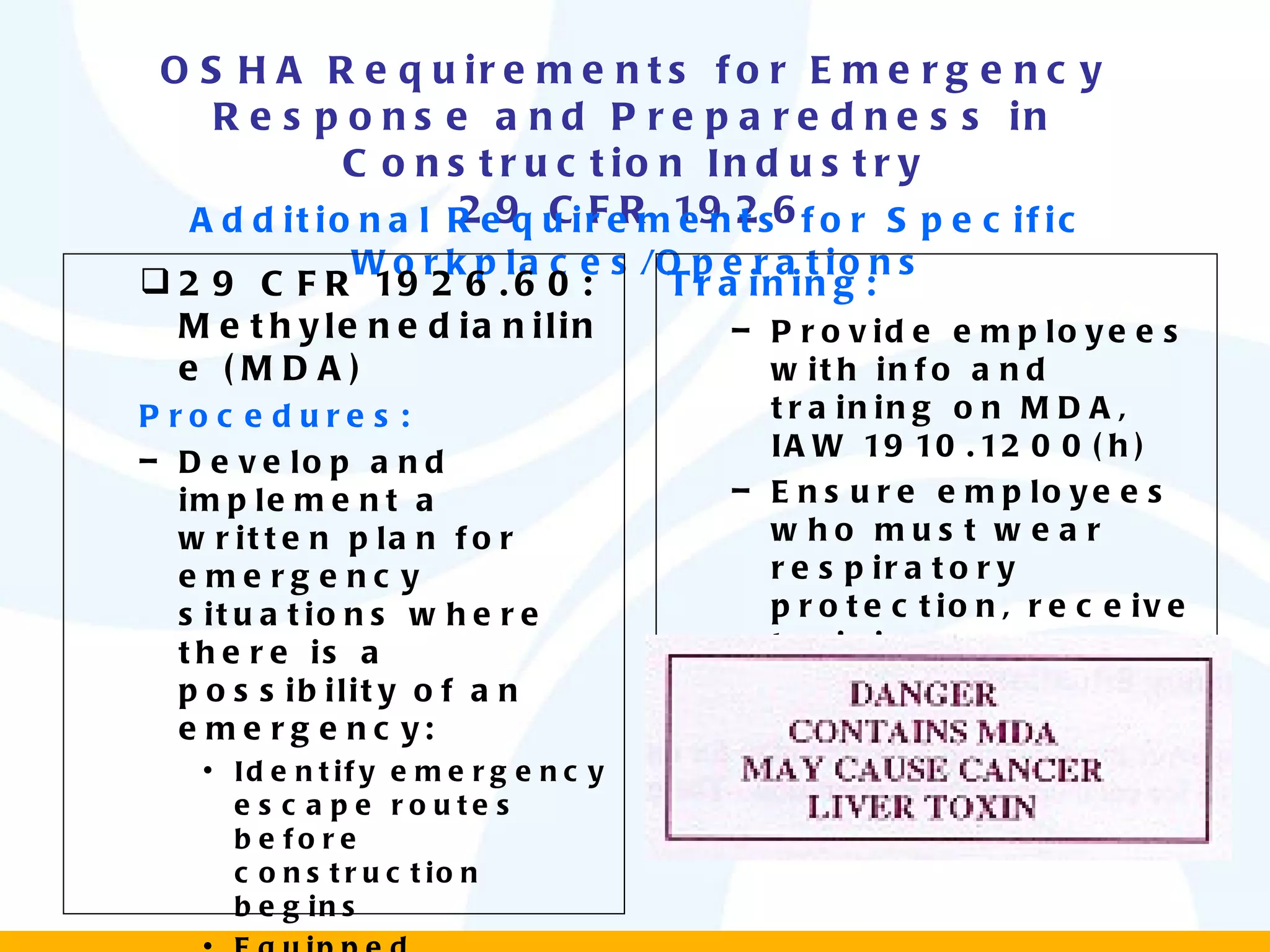 OSHA Requirements for Emergency Response and Preparedness in Construction Industry 29 CFR 1926 Additional Requirements for Specific Workplaces/Operations 29 CFR 1926.60: Methylenedianiline (MDA) Procedures: Develop and implement a written plan for emergency situations where there is a possibility of an emergency: Identify emergency escape routes before construction begins Equipped employees with PPE and clothing until emergency is abated Include elements prescribed in 1910.38 and 1910.39 Training: Provide employees with info and training on MDA, IAW 1910.1200(h) Ensure employees who must wear respiratory protection, receive training as per 1910.134 