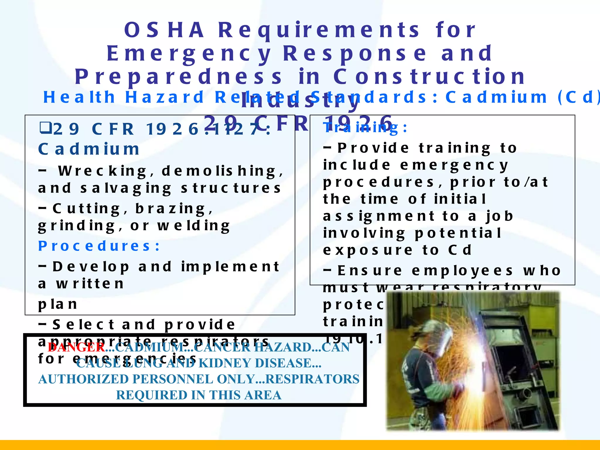 OSHA Requirements for Emergency Response and Preparedness in Construction Industry 29 CFR 1926 29 CFR 1926.1127: Cadmium Wrecking, demolishing, and salvaging structures  Cutting, brazing, grinding, or welding Procedures: Develop and implement a written plan  Select and provide appropriate respirators for emergencies Training: Provide training to include emergency procedures, prior to/at the time of initial assignment to a job involving potential exposure to Cd Ensure employees who must wear respiratory protection receive training (29 CFR 1910.134) Health Hazard Related Standards: Cadmium (Cd) DANGER ...CADMIUM...CANCER HAZARD...CAN CAUSE LUNG AND KIDNEY DISEASE... AUTHORIZED PERSONNEL ONLY...RESPIRATORS REQUIRED IN THIS AREA 