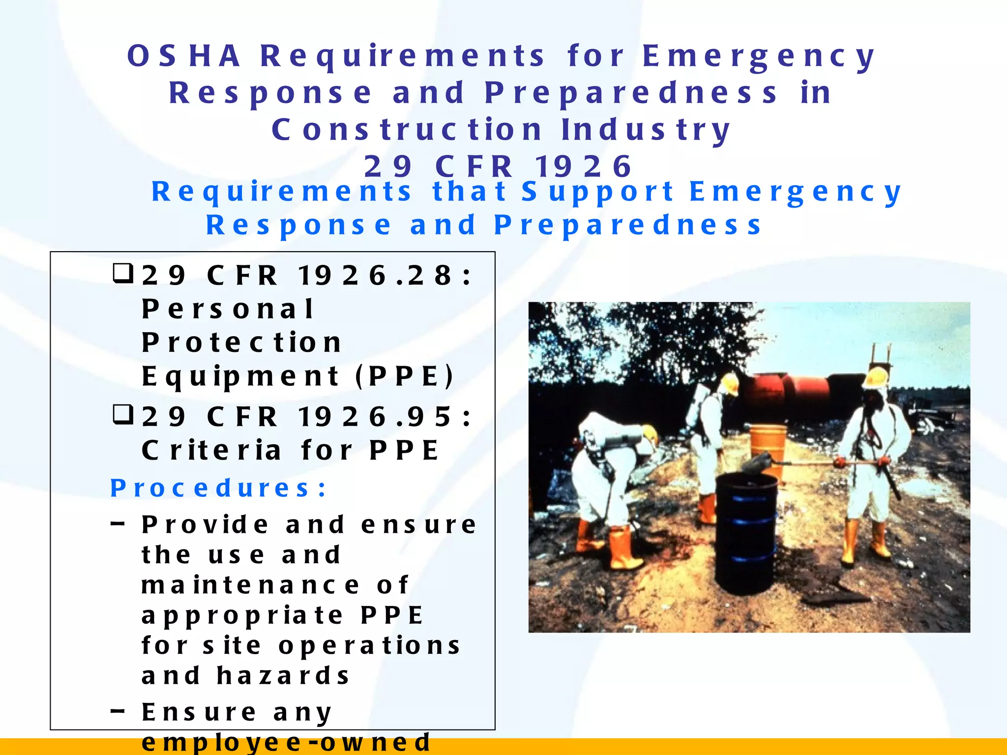 OSHA Requirements for Emergency Response and Preparedness in Construction Industry 29 CFR 1926 Requirements that Support Emergency Response and Preparedness  29 CFR 1926.28: Personal Protection Equipment (PPE) 29 CFR 1926.95: Criteria for PPE Procedures: Provide and ensure the use and maintenance of appropriate PPE for site operations and hazards Ensure any employee-owned equipment is adequately and properly maintained 