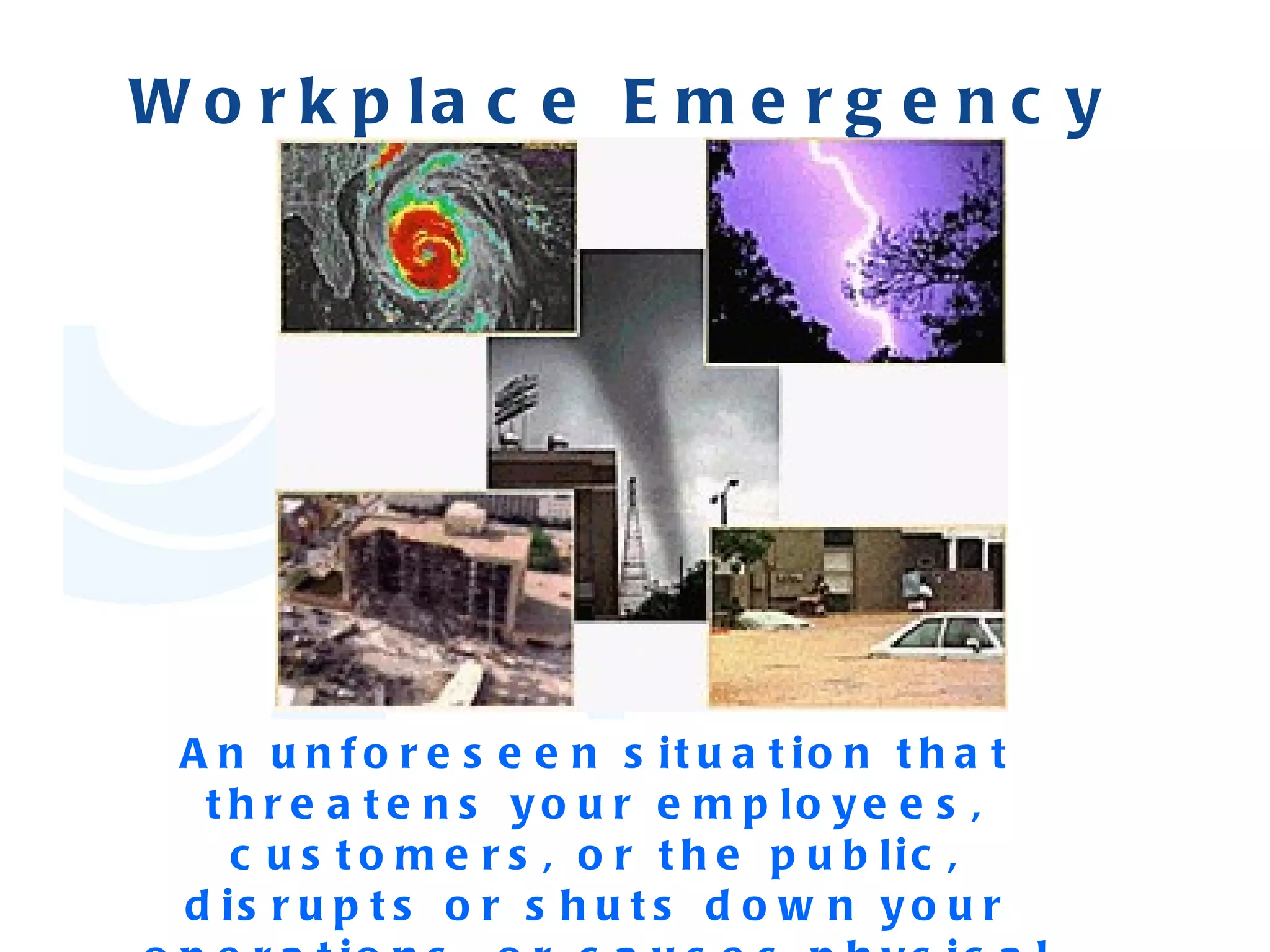 Workplace Emergency   An unforeseen situation that threatens your employees, customers, or the public, disrupts or shuts down your operations, or causes physical or environmental damage. 
