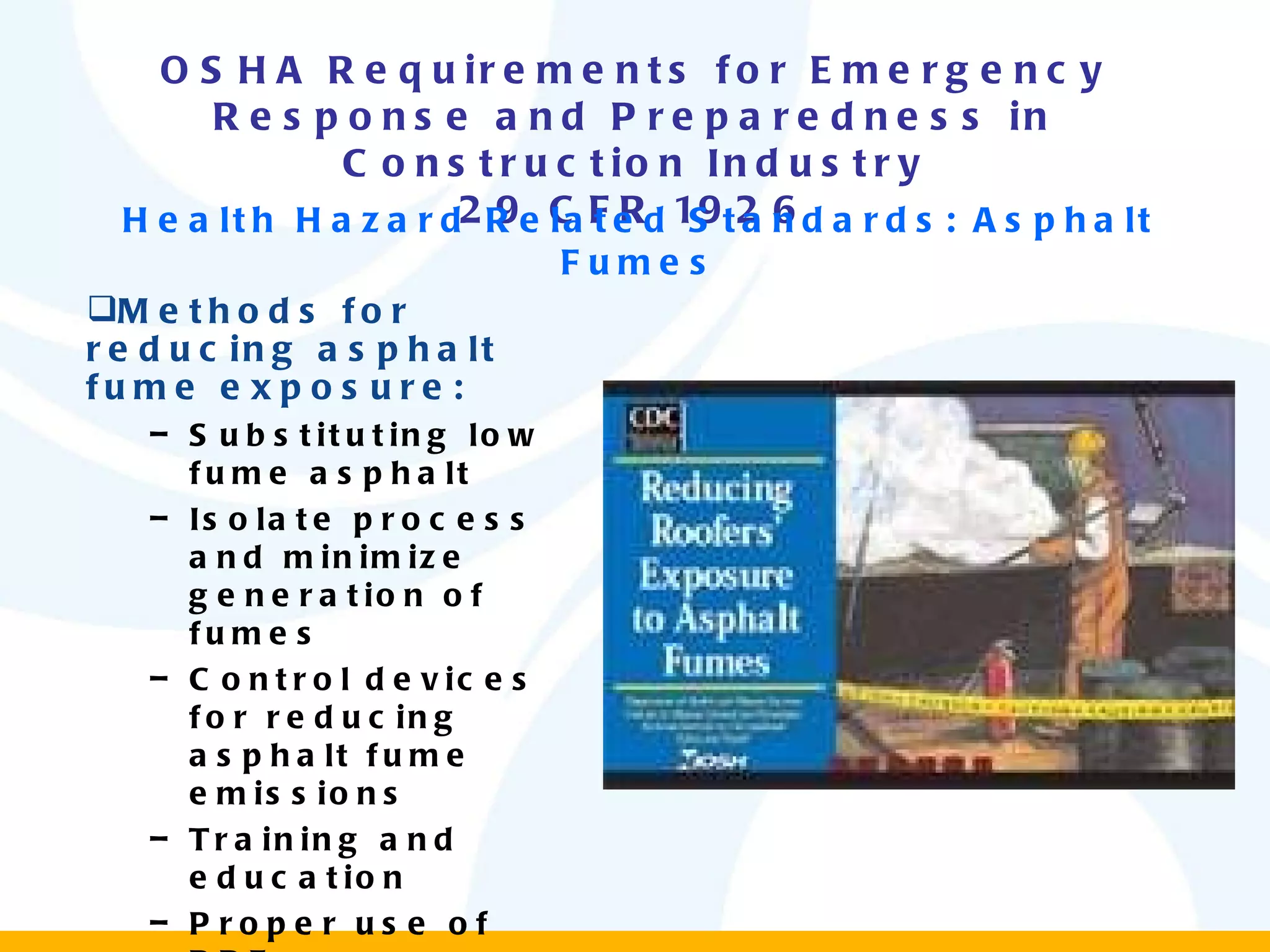 OSHA Requirements for Emergency Response and Preparedness in Construction Industry 29 CFR 1926 Methods for reducing asphalt fume exposure: Substituting low fume asphalt Isolate process and minimize generation of fumes Control devices for reducing asphalt fume emissions Training and education Proper use of PPE Health Hazard Related Standards: Asphalt Fumes 