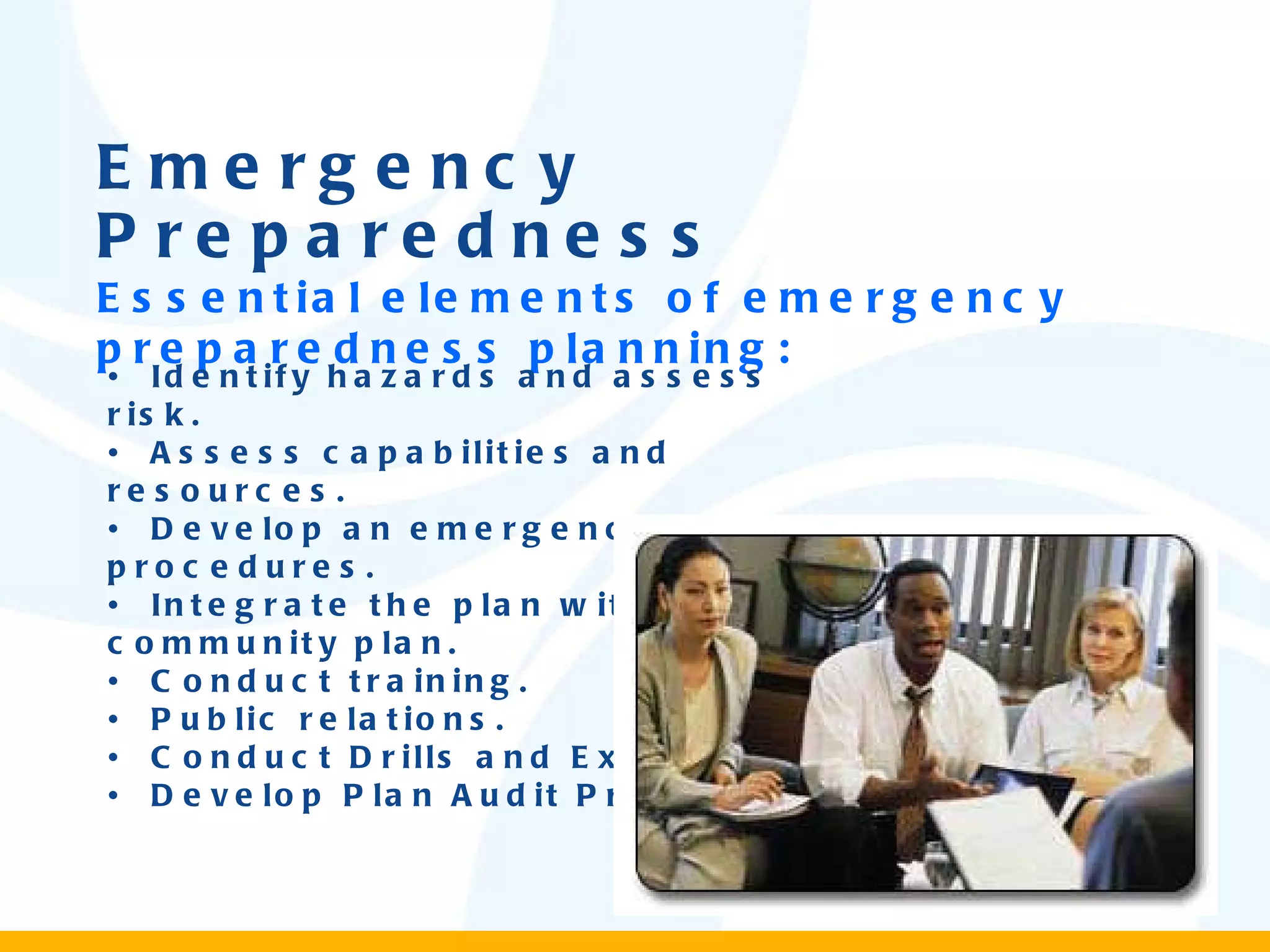 Emergency Preparedness Essential elements of emergency preparedness planning: •  Identify hazards and assess risk. •  Assess capabilities and resources. •  Develop an emergency plan and procedures. •  Integrate the plan with the community plan. •  Conduct training. •  Public relations. •  Conduct Drills and Exercises. •  Develop Plan Audit Procedures. 