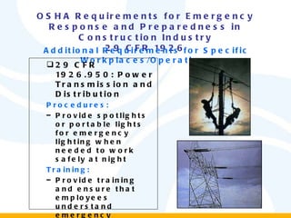 OSHA Requirements for Emergency Response and Preparedness in Construction Industry 29 CFR 1926 Additional Requirements for Specific Workplaces/Operations 29 CFR 1926.950: Power Transmission and Distribution Procedures: Provide spotlights or portable lights for emergency lighting when needed to work safely at night Training: Provide training and ensure that employees understand emergency procedures and first aid fundamentals, including CPR 