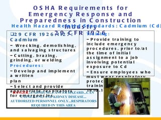 OSHA Requirements for Emergency Response and Preparedness in Construction Industry 29 CFR 1926 29 CFR 1926.1127: Cadmium Wrecking, demolishing, and salvaging structures  Cutting, brazing, grinding, or welding Procedures: Develop and implement a written plan  Select and provide appropriate respirators for emergencies Training: Provide training to include emergency procedures, prior to/at the time of initial assignment to a job involving potential exposure to Cd Ensure employees who must wear respiratory protection receive training (29 CFR 1910.134) Health Hazard Related Standards: Cadmium (Cd) DANGER ...CADMIUM...CANCER HAZARD...CAN CAUSE LUNG AND KIDNEY DISEASE... AUTHORIZED PERSONNEL ONLY...RESPIRATORS REQUIRED IN THIS AREA 