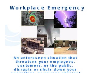 Workplace Emergency   An unforeseen situation that threatens your employees, customers, or the public, disrupts or shuts down your operations, or causes physical or environmental damage. 