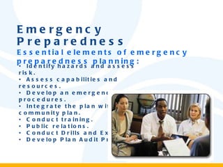Emergency Preparedness Essential elements of emergency preparedness planning: •  Identify hazards and assess risk. •  Assess capabilities and resources. •  Develop an emergency plan and procedures. •  Integrate the plan with the community plan. •  Conduct training. •  Public relations. •  Conduct Drills and Exercises. •  Develop Plan Audit Procedures. 