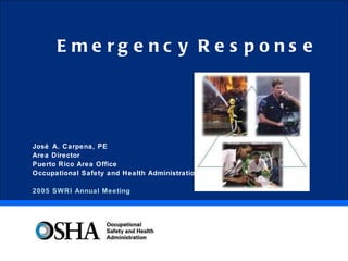Emergency Response José A. Carpena, PE Area Director Puerto Rico Area Office Occupational Safety and Health Administration 2005 SWRI Annual Meeting 
