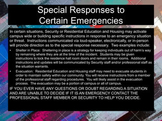 Special Responses to
Certain Emergencies
In certain situations, Security or Residential Education and Housing may activate
campus wide or building specific instructions in response to an emergency situation
or threat. Instructions communicated via loud-speaker, electronically, or in-person
will provide direction as to the special response necessary. Two examples include:
• Shelter in Place: Sheltering in place is a strategy for keeping individuals out of harm’s way
by remaining where they are at the time of the incident. Students may be given
instructions to lock the residence hall room doors and remain in their rooms. Additional
instructions and updates will be communicated by Security staff and/or professional staff as
the situation warrants.
• Evacuation: Residential Education and Housing staff may need to evacuate students in
order to maintain safety within our community. You will receive instructions from a member
of the professional staff regarding procedures. You will likely assist in the evacuation
process. The evacuation may be a portion of campus or all of campus.
IF YOU EVER HAVE ANY QUESTIONS OR DOUBT REGARDING A SITUATION
AND ARE UNABLE TO DECIDE IF IT IS AN EMERGENCY CONTACT THE
PROFESSIONAL STAFF MEMBER OR SECURITY TO HELP YOU DECIDE.
 
