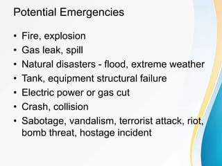 Potential Emergencies
• Fire, explosion
• Gas leak, spill
• Natural disasters - flood, extreme weather
• Tank, equipment structural failure
• Electric power or gas cut
• Crash, collision
• Sabotage, vandalism, terrorist attack, riot,
bomb threat, hostage incident
 