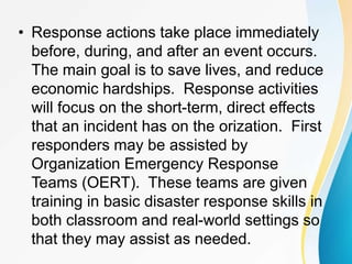 • Response actions take place immediately
before, during, and after an event occurs.
The main goal is to save lives, and reduce
economic hardships. Response activities
will focus on the short-term, direct effects
that an incident has on the orization. First
responders may be assisted by
Organization Emergency Response
Teams (OERT). These teams are given
training in basic disaster response skills in
both classroom and real-world settings so
that they may assist as needed.
 