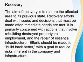 Recovery
The aim of recovery is to restore the affected
area to its previous state. Recovery efforts
deal with issues and decisions that must be
made after immediate needs are met. It is
primarily concerned with actions that involve
rebuilding destroyed property, re-
employment, and the repair of essential
infrastructure. Efforts should be made to
“build back better,” with a goal to reduce
risks inherent in the company and
infrastructure.
 
