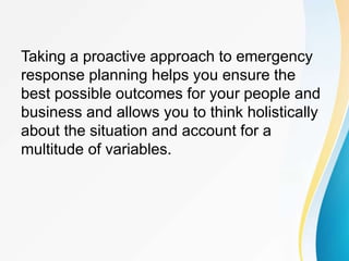 Taking a proactive approach to emergency
response planning helps you ensure the
best possible outcomes for your people and
business and allows you to think holistically
about the situation and account for a
multitude of variables.
 