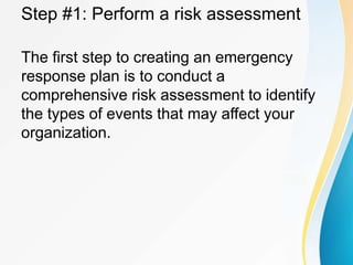Step #1: Perform a risk assessment
The first step to creating an emergency
response plan is to conduct a
comprehensive risk assessment to identify
the types of events that may affect your
organization.
 