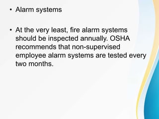 • Alarm systems
• At the very least, fire alarm systems
should be inspected annually. OSHA
recommends that non-supervised
employee alarm systems are tested every
two months.
 