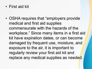 • First aid kit
• OSHA requires that “employers provide
medical and first aid supplies
commensurate with the hazards of the
workplace.” Since many items in a first aid
kit have expiration datee, or can become
damaged by frequent use, moisture, and
exposure to the air, it is important to
regularly review your first aid kit and
replace any medical supplies as needed.
 