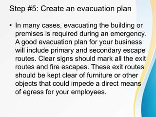 Step #5: Create an evacuation plan
• In many cases, evacuating the building or
premises is required during an emergency.
A good evacuation plan for your business
will include primary and secondary escape
routes. Clear signs should mark all the exit
routes and fire escapes. These exit routes
should be kept clear of furniture or other
objects that could impede a direct means
of egress for your employees.
 