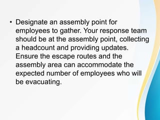• Designate an assembly point for
employees to gather. Your response team
should be at the assembly point, collecting
a headcount and providing updates.
Ensure the escape routes and the
assembly area can accommodate the
expected number of employees who will
be evacuating.
 