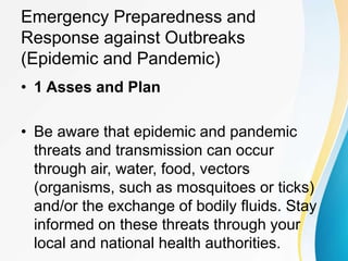 Emergency Preparedness and
Response against Outbreaks
(Epidemic and Pandemic)
• 1 Asses and Plan
• Be aware that epidemic and pandemic
threats and transmission can occur
through air, water, food, vectors
(organisms, such as mosquitoes or ticks)
and/or the exchange of bodily fluids. Stay
informed on these threats through your
local and national health authorities.
 