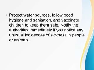 • Protect water sources, follow good
hygiene and sanitation, and vaccinate
children to keep them safe. Notify the
authorities immediately if you notice any
unusual incidences of sickness in people
or animals.
 