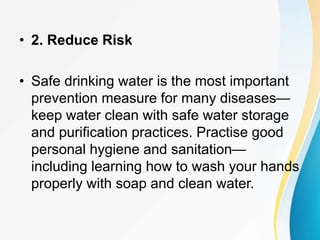 • 2. Reduce Risk
• Safe drinking water is the most important
prevention measure for many diseases—
keep water clean with safe water storage
and purification practices. Practise good
personal hygiene and sanitation—
including learning how to wash your hands
properly with soap and clean water.
 