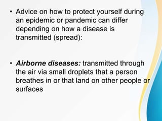 • Advice on how to protect yourself during
an epidemic or pandemic can differ
depending on how a disease is
transmitted (spread):
• Airborne diseases: transmitted through
the air via small droplets that a person
breathes in or that land on other people or
surfaces
 