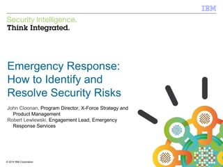© 2012 IBM Corporation
IBM Security Systems
1© 2014 IBM Corporation
Emergency Response:
How to Identify and
Resolve Security Risks
John Cloonan, Program Director, X-Force Strategy and
Product Management
Robert Lewlewski, Engagement Lead, Emergency
Response Services
 
