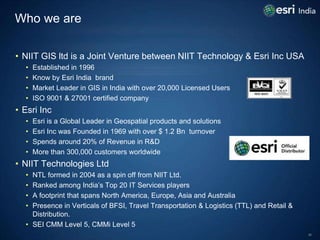 Who we are

• NIIT GIS ltd is a Joint Venture between NIIT Technology & Esri Inc USA
  •   Established in 1996
  •   Know ...