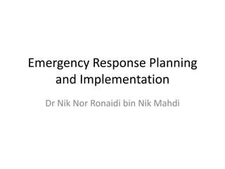 Emergency Response Planning
    and Implementation
  Dr Nik Nor Ronaidi bin Nik Mahdi
 