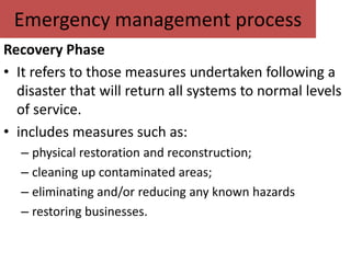 Emergency management process
Recovery Phase
• It refers to those measures undertaken following a
  disaster that will return all systems to normal levels
  of service.
• includes measures such as:
  – physical restoration and reconstruction;
  – cleaning up contaminated areas;
  – eliminating and/or reducing any known hazards
  – restoring businesses.
 