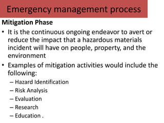 Emergency management process
Mitigation Phase
• It is the continuous ongoing endeavor to avert or
  reduce the impact that a hazardous materials
  incident will have on people, property, and the
  environment
• Examples of mitigation activities would include the
  following:
  – Hazard Identification
  – Risk Analysis
  – Evaluation
  – Research
  – Education .
 