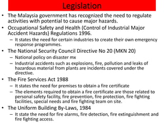 Legislation
• The Malaysia government has recognized the need to regulate
  activities with potential to cause major hazards.
• Occupational Safety and Health (Control of Industrial Major
  Accident Hazards) Regulations 1996.
   – It states the need for certain industries to create their own emergency
     response programmes.
• The National Security Council Directive No 20 (MKN 20)
   – National policy on disaster mx
   – Industrial accidents such as explosions, fire, pollution and leaks of
     hazardous material from plants are incidents covered under the
     directive.
• The Fire Services Act 1988
   – It states the need for premises to obtain a fire certificate
   – The elements required to obtain a fire certificate are those related to
     personal safety facility, fire prevention, fire protection, fire fighting
     facilities, special needs and fire fighting team on site.
• The Uniform Building By-Laws, 1984
   – It state the need for fire alarms, fire detection, fire extinguishment and
     fire fighting access.
 