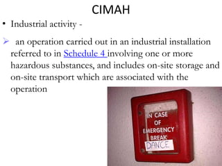 CIMAH
• Industrial activity -
 an operation carried out in an industrial installation
 referred to in Schedule 4 involving one or more
 hazardous substances, and includes on-site storage and
 on-site transport which are associated with the
 operation
 