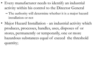 • Every manufacturer needs to identify an industrial
  activity within his control to the Director General
  – The authority will determine whether it is a major hazard
    installation or not
• Major Hazard Installation - an industrial activity which
  produces, processes, handles, uses, disposes of or
  stores, permanently or temporarily, one or more
  hazardous substances equal of exceed the threshold
  quantity;
 