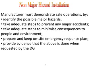 Manufacturer must demonstrate safe operations, by:
• identify the possible major hazards;
• take adequate steps to prevent any major accidents;
• take adequate steps to minimise consequences to
people and environment;
• prepare and keep on-site emergency response plan;
• provide evidence that the above is done when
requested by the DG


                          29
 