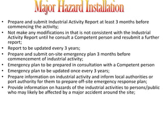 • Prepare and submit Industrial Activity Report at least 3 months before
  commencing the activity;
• Not make any modifications in that is not consistent with the Industrial
  Activity Report until he consult a Competent person and resubmit a further
  report;
• Report to be updated every 3 years;
• Prepare and submit on-site emergency plan 3 months before
  commencement of industrial activity;
• Emergency plan to be prepared in consultation with a Competent person
• Emergency plan to be updated once every 3 years;
• Prepare information on industrial activity and inform local authorities or
  port authority for them to prepare off-site emergency response plan;
• Provide information on hazards of the industrial activities to persons/public
  who may likely be affected by a major accident around the site;
 