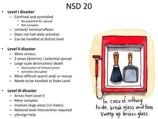 • Level I disaster
                                           NSD 20
    – Confined and controlled
         • No potential for spread
         • Not complex
    – Limited/ minimal effects
    – Does not halt daily activities
    – Can be handled at district level

• Level II disaster
    – More serious
    – 2 areas (districts) / potential spread
    – Large scale destruction/ death
         • Destruction of infrastructure
         • Activities disrupted
    – More difficult search and/ or rescue
    – Needs to be handled at State Level

• Level III disaster
    –   Arises from Level II
    –   More complex
    –   Involves large areas (>2 states)
    –   National level intervention required
    –   +foreign help
 